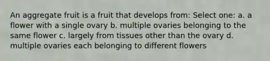 An aggregate fruit is a fruit that develops from: Select one: a. a flower with a single ovary b. multiple ovaries belonging to the same flower c. largely from tissues other than the ovary d. multiple ovaries each belonging to different flowers