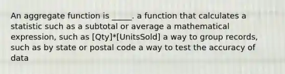 An aggregate function is _____. a function that calculates a statistic such as a subtotal or average a mathematical expression, such as [Qty]*[UnitsSold] a way to group records, such as by state or postal code a way to test the accuracy of data