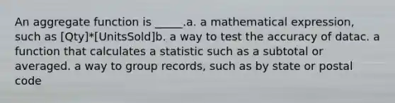 An aggregate function is _____.a. a mathematical expression, such as [Qty]*[UnitsSold]b. a way to test the accuracy of datac. a function that calculates a statistic such as a subtotal or averaged. a way to group records, such as by state or postal code