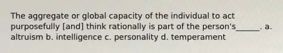 The aggregate or global capacity of the individual to act purposefully [and] think rationally is part of the person's______. a. altruism b. intelligence c. personality d. temperament