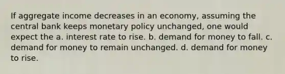 If aggregate income decreases in an economy, assuming the central bank keeps monetary policy unchanged, one would expect the a. interest rate to rise. b. demand for money to fall. c. demand for money to remain unchanged. d. demand for money to rise.