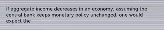 If aggregate income decreases in an economy, assuming the central bank keeps monetary policy unchanged, one would expect the