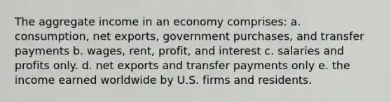 The aggregate income in an economy comprises: a. consumption, net exports, government purchases, and transfer payments b. wages, rent, profit, and interest c. salaries and profits only. d. net exports and transfer payments only e. the income earned worldwide by U.S. firms and residents.