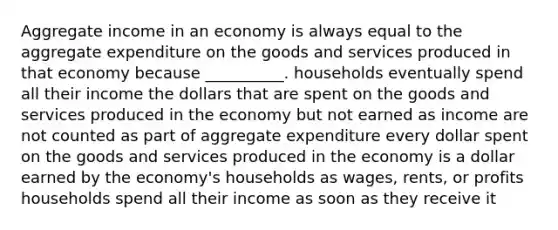 Aggregate income in an economy is always equal to the aggregate expenditure on the goods and services produced in that economy because __________. households eventually spend all their income the dollars that are spent on the goods and services produced in the economy but not earned as income are not counted as part of aggregate expenditure every dollar spent on the goods and services produced in the economy is a dollar earned by the economy's households as wages, rents, or profits households spend all their income as soon as they receive it