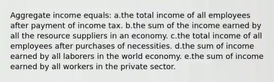 Aggregate income equals:​ a.the total income of all employees after payment of income tax.​ b.the sum of the income earned by all the resource suppliers in an economy.​ c.the total income of all employees after purchases of necessities.​ d.​the sum of income earned by all laborers in the world economy. e.the sum of income earned by all workers in the private sector.