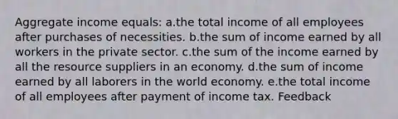 Aggregate income equals:​ a.the total income of all employees after purchases of necessities.​ b.the sum of income earned by all workers in the private sector.​ c.the sum of the income earned by all the resource suppliers in an economy.​ d.​the sum of income earned by all laborers in the world economy. e.the total income of all employees after payment of income tax.​ Feedback