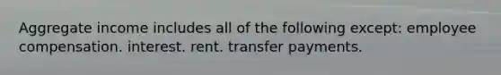 Aggregate income includes all of the following except: employee compensation. interest. rent. transfer payments.