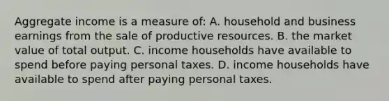 Aggregate income is a measure of: A. household and business earnings from the sale of productive resources. B. the market value of total output. C. income households have available to spend before paying personal taxes. D. income households have available to spend after paying personal taxes.