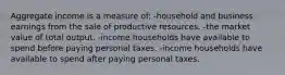 Aggregate income is a measure of: -household and business earnings from the sale of productive resources. -the market value of total output. -income households have available to spend before paying personal taxes. -income households have available to spend after paying personal taxes.