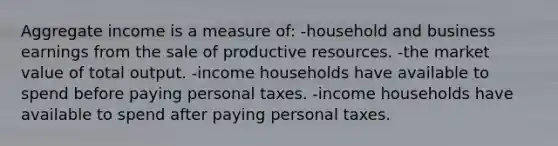 Aggregate income is a measure of: -household and business earnings from the sale of productive resources. -the market value of total output. -income households have available to spend before paying personal taxes. -income households have available to spend after paying personal taxes.