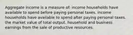 Aggregate income is a measure of: income households have available to spend before paying personal taxes. income households have available to spend after paying personal taxes. the market value of total output. household and business earnings from the sale of productive resources.