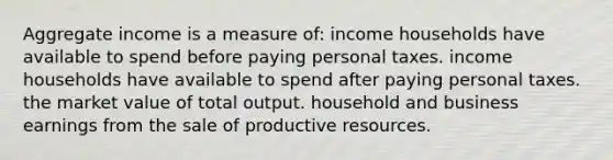 Aggregate income is a measure of: income households have available to spend before paying personal taxes. income households have available to spend after paying personal taxes. the market value of total output. household and business earnings from the sale of productive resources.