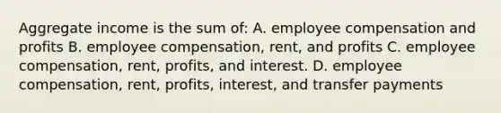 Aggregate income is the sum of: A. employee compensation and profits B. employee compensation, rent, and profits C. employee compensation, rent, profits, and interest. D. employee compensation, rent, profits, interest, and transfer payments