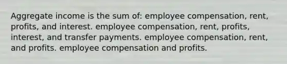 Aggregate income is the sum of: employee compensation, rent, profits, and interest. employee compensation, rent, profits, interest, and transfer payments. employee compensation, rent, and profits. employee compensation and profits.