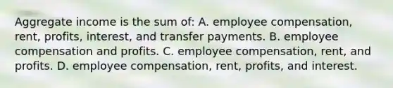 Aggregate income is the sum of: A. employee compensation, rent, profits, interest, and transfer payments. B. employee compensation and profits. C. employee compensation, rent, and profits. D. employee compensation, rent, profits, and interest.