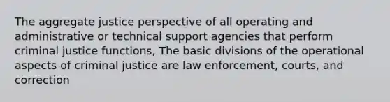 The aggregate justice perspective of all operating and administrative or technical support agencies that perform criminal justice functions, The basic divisions of the operational aspects of criminal justice are law enforcement, courts, and correction