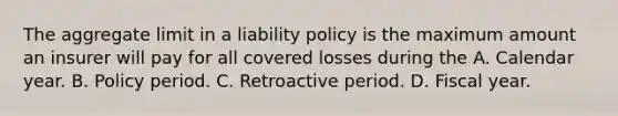 The aggregate limit in a liability policy is the maximum amount an insurer will pay for all covered losses during the A. Calendar year. B. Policy period. C. Retroactive period. D. Fiscal year.