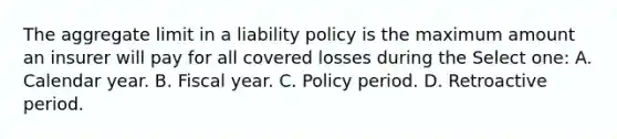 The aggregate limit in a liability policy is the maximum amount an insurer will pay for all covered losses during the Select one: A. Calendar year. B. Fiscal year. C. Policy period. D. Retroactive period.