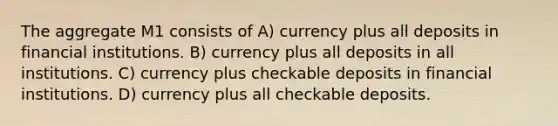 The aggregate M1 consists of A) currency plus all deposits in financial institutions. B) currency plus all deposits in all institutions. C) currency plus checkable deposits in financial institutions. D) currency plus all checkable deposits.