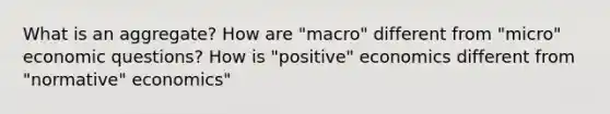 What is an aggregate? How are "macro" different from "micro" economic questions? How is "positive" economics different from "normative" economics"