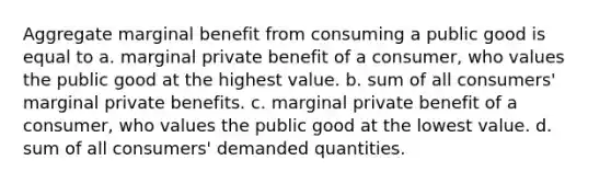 Aggregate marginal benefit from consuming a public good is equal to a. marginal private benefit of a consumer, who values the public good at the highest value. b. sum of all consumers' marginal private benefits. c. marginal private benefit of a consumer, who values the public good at the lowest value. d. sum of all consumers' demanded quantities.