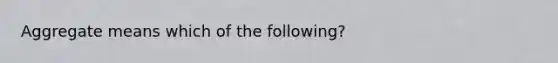 Aggregate means which of the following?