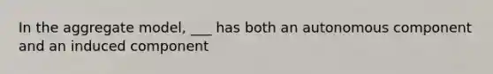 In the aggregate model, ___ has both an autonomous component and an induced component