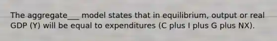 The aggregate___ model states that in equilibrium, output or real GDP (Y) will be equal to expenditures (C plus I plus G plus NX).