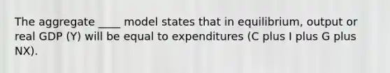 The aggregate ____ model states that in equilibrium, output or real GDP (Y) will be equal to expenditures (C plus I plus G plus NX).