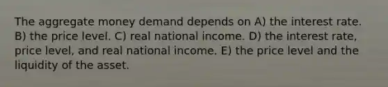 The aggregate money demand depends on A) the interest rate. B) the price level. C) real national income. D) the interest rate, price level, and real national income. E) the price level and the liquidity of the asset.