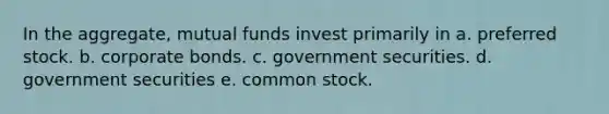 In the aggregate, mutual funds invest primarily in a. preferred stock. b. corporate bonds. c. government securities. d. government securities e. common stock.