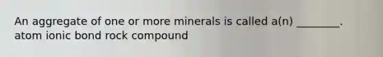 An aggregate of one or more minerals is called a(n) ________. atom ionic bond rock compound