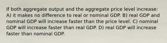 If both aggregate output and the aggregate price level increase: A) it makes no difference to real or nominal GDP. B) real GDP and nominal GDP will increase faster than the price level. C) nominal GDP will increase faster than real GDP. D) real GDP will increase faster than nominal GDP.