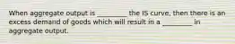 When aggregate output is _________ the IS curve, then there is an excess demand of goods which will result in a _________ in aggregate output.