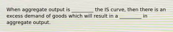 When aggregate output is _________ the IS curve, then there is an excess demand of goods which will result in a _________ in aggregate output.