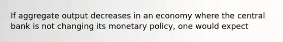 If aggregate output decreases in an economy where the central bank is not changing its monetary policy, one would expect