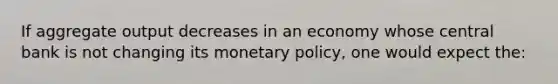 If aggregate output decreases in an economy whose central bank is not changing its monetary policy, one would expect the: