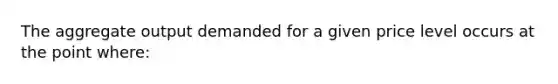 The aggregate output demanded for a given price level occurs at the point where: