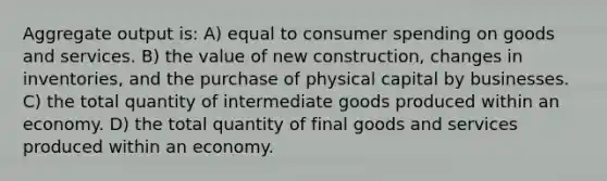 Aggregate output is: A) equal to consumer spending on goods and services. B) the value of new construction, changes in inventories, and the purchase of physical capital by businesses. C) the total quantity of intermediate goods produced within an economy. D) the total quantity of final goods and services produced within an economy.