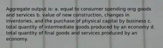 Aggregate output is: a. equal to consumer spending ong goods and services b. value of new construction, changes in inventories, and the purchase of physical capital by business c. total quantity of intermediate goods produced by an economy d. total quantity of final goods and services produced by an economy.