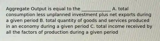 Aggregate Output is equal to the _____________ A. total consumption less unplanned investment plus net exports during a given period B. total quantity of goods and services produced in an economy during a given period C. total income received by all the factors of production during a given period