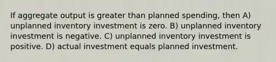 If aggregate output is greater than planned spending, then A) unplanned inventory investment is zero. B) unplanned inventory investment is negative. C) unplanned inventory investment is positive. D) actual investment equals planned investment.