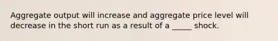 Aggregate output will increase and aggregate price level will decrease in the short run as a result of a _____ shock.