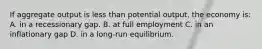 If aggregate output is less than potential output, the economy is: A. in a recessionary gap. B. at full employment C. in an inflationary gap D. in a long-run equilibrium.