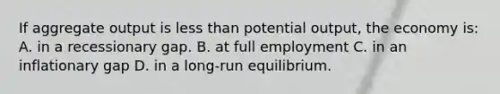 If aggregate output is less than potential output, the economy is: A. in a recessionary gap. B. at full employment C. in an inflationary gap D. in a long-run equilibrium.