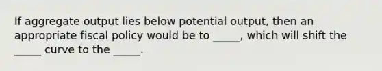 If aggregate output lies below potential output, then an appropriate fiscal policy would be to _____, which will shift the _____ curve to the _____.