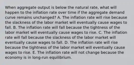 When aggregate output is below the natural​ rate, what will happen to the inflation rate over time if the aggregate demand curve remains​ unchanged? A. The inflation rate will rise because the slackness of the labor market will eventually cause wages to fall. B. The inflation rate will fall because the tightness of the labor market will eventually cause wages to rise. C. The inflation rate will fall because the slackness of the labor market will eventually cause wages to fall. D. The inflation rate will rise because the tightness of the labor market will eventually cause wages to rise. E. The inflation rate will not change because the economy is in​ long-run equilibrium.