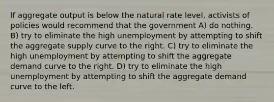 If aggregate output is below the natural rate level, activists of policies would recommend that the government A) do nothing. B) try to eliminate the high unemployment by attempting to shift the aggregate supply curve to the right. C) try to eliminate the high unemployment by attempting to shift the aggregate demand curve to the right. D) try to eliminate the high unemployment by attempting to shift the aggregate demand curve to the left.