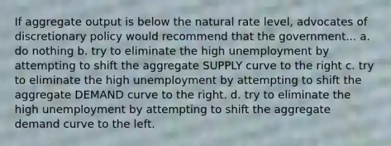 If aggregate output is below the natural rate level, advocates of discretionary policy would recommend that the government... a. do nothing b. try to eliminate the high unemployment by attempting to shift the aggregate SUPPLY curve to the right c. try to eliminate the high unemployment by attempting to shift the aggregate DEMAND curve to the right. d. try to eliminate the high unemployment by attempting to shift the aggregate demand curve to the left.