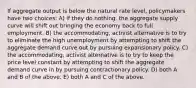 If aggregate output is below the natural rate level, policymakers have two choices: A) if they do nothing, the aggregate supply curve will shift out bringing the economy back to full employment. B) the accommodating, activist alternative is to try to eliminate the high unemployment by attempting to shift the aggregate demand curve out by pursuing expansionary policy. C) the accommodating, activist alternative is to try to keep the price level constant by attempting to shift the aggregate demand curve in by pursuing contractionary policy. D) both A and B of the above. E) both A and C of the above.